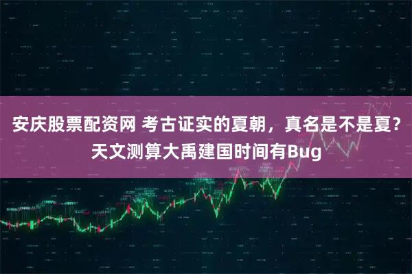 安庆股票配资网 考古证实的夏朝，真名是不是夏？天文测算大禹建国时间有Bug