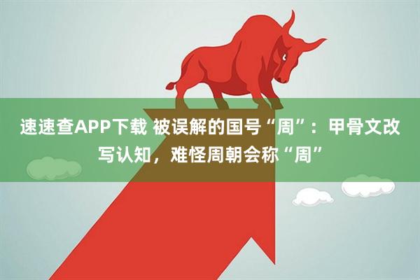 速速查APP下载 被误解的国号“周”：甲骨文改写认知，难怪周朝会称“周”