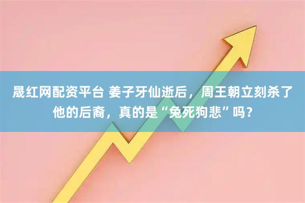 晟红网配资平台 姜子牙仙逝后，周王朝立刻杀了他的后裔，真的是“兔死狗悲”吗？