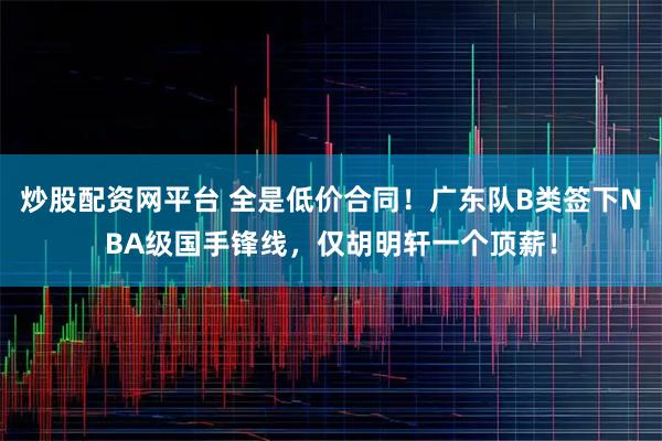 炒股配资网平台 全是低价合同！广东队B类签下NBA级国手锋线，仅胡明轩一个顶薪！