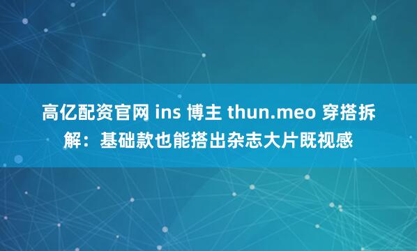 高亿配资官网 ins 博主 thun.meo 穿搭拆解：基础款也能搭出杂志大片既视感