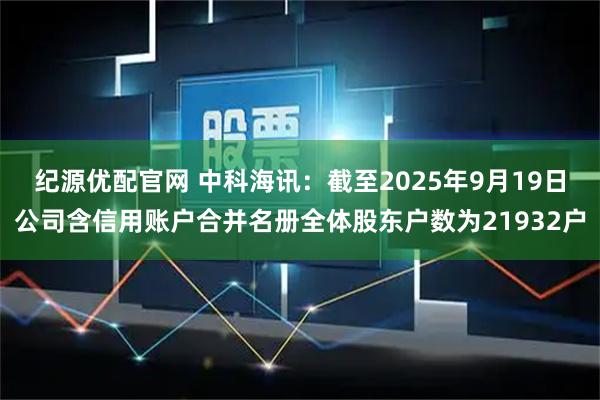 纪源优配官网 中科海讯：截至2025年9月19日公司含信用账户合并名册全体股东户数为21932户