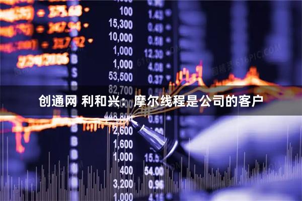 创通网 利和兴：摩尔线程是公司的客户