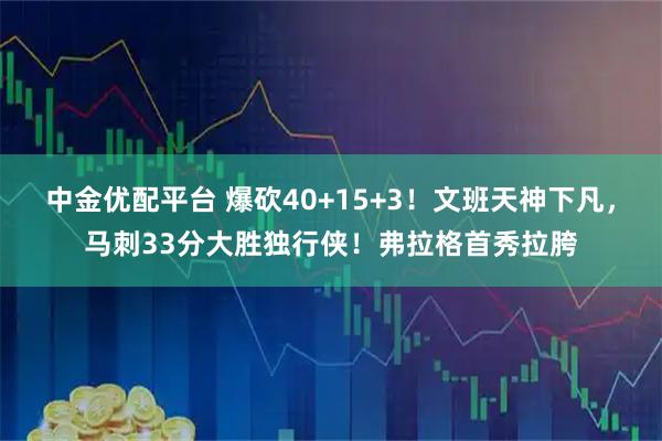 中金优配平台 爆砍40+15+3！文班天神下凡，马刺33分大胜独行侠！弗拉格首秀拉胯