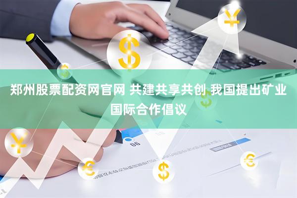 郑州股票配资网官网 共建共享共创 我国提出矿业国际合作倡议