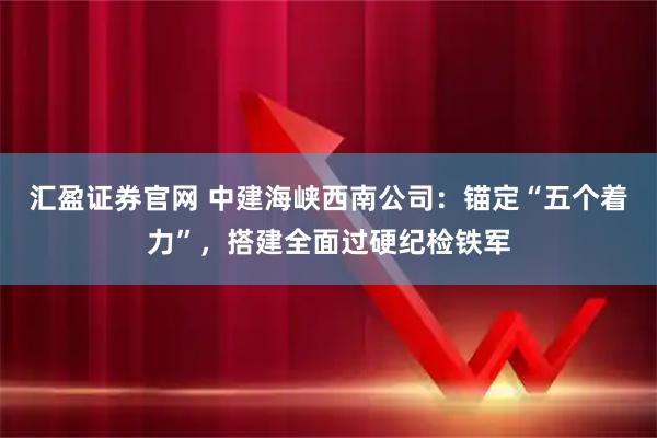 汇盈证券官网 中建海峡西南公司：锚定“五个着力”，搭建全面过硬纪检铁军