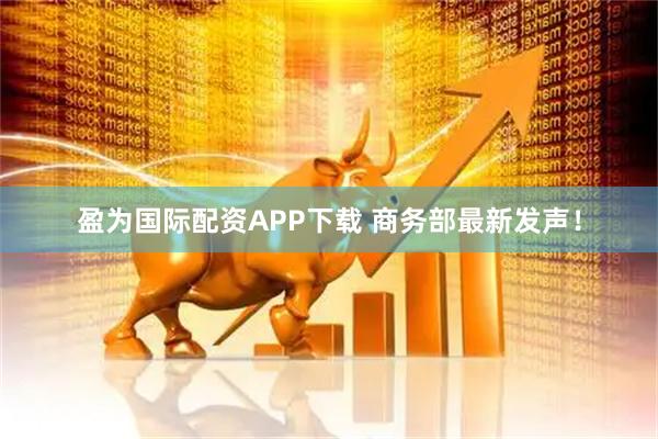 盈为国际配资APP下载 商务部最新发声！