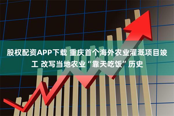 股权配资APP下载 重庆首个海外农业灌溉项目竣工 改写当地农业“靠天吃饭”历史