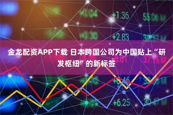 金龙配资APP下载 日本跨国公司为中国贴上“研发枢纽”的新标签