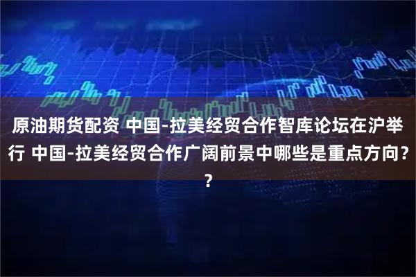 原油期货配资 中国-拉美经贸合作智库论坛在沪举行 中国-拉美经贸合作广阔前景中哪些是重点方向？