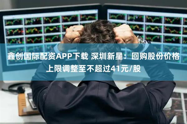 鑫创国际配资APP下载 深圳新星：回购股份价格上限调整至不超过41元/股