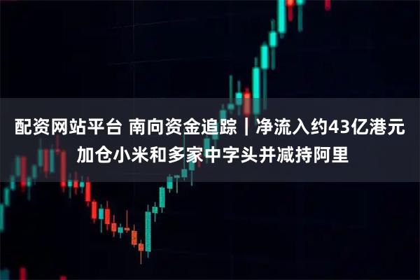 配资网站平台 南向资金追踪｜净流入约43亿港元 加仓小米和多家中字头并减持阿里