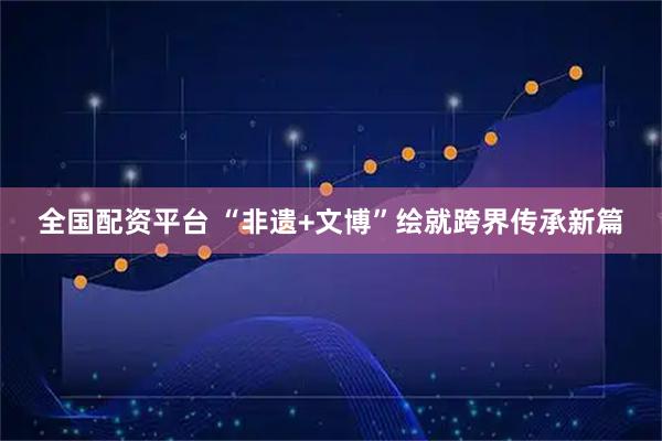 全国配资平台 “非遗+文博”绘就跨界传承新篇