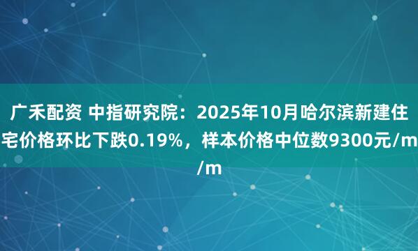 广禾配资 中指研究院：2025年10月哈尔滨新建住宅价格环比下跌0.19%，样本价格中位数9300元/m