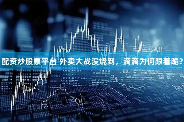 配资炒股票平台 外卖大战没烧到，滴滴为何跟着跪？