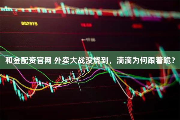 和金配资官网 外卖大战没烧到，滴滴为何跟着跪？