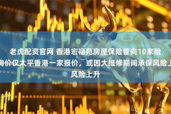老虎配资官网 香港宏福苑房屋保险曾向10家险企询价仅太平香港一家报价，或因大维修期间承保风险上升