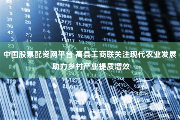 中国股票配资网平台 高县工商联关注现代农业发展 助力乡村产业提质增效