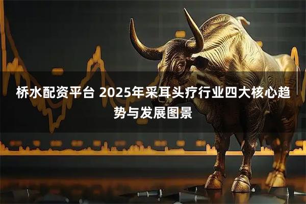 桥水配资平台 2025年采耳头疗行业四大核心趋势与发展图景