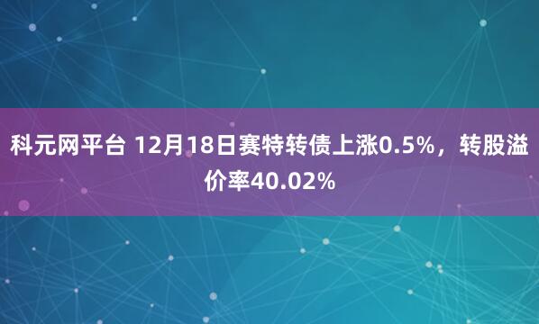 科元网平台 12月18日赛特转债上涨0.5%，转股溢价率40.02%
