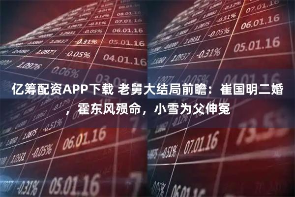 亿筹配资APP下载 老舅大结局前瞻：崔国明二婚，霍东风殒命，小雪为父伸冤