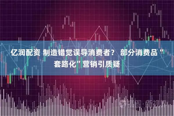 亿润配资 制造错觉误导消费者？ 部分消费品“套路化”营销引质疑