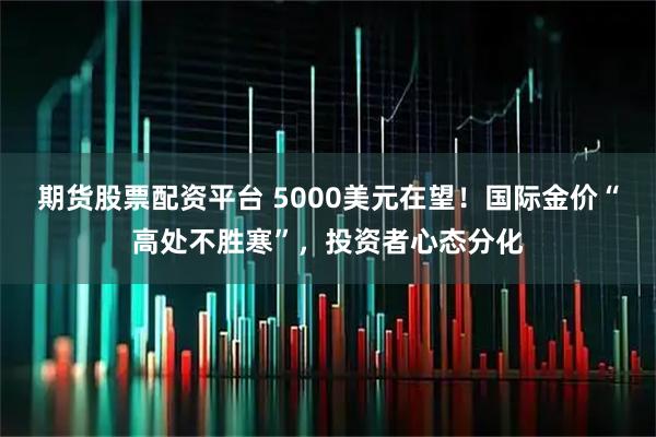 期货股票配资平台 5000美元在望！国际金价“高处不胜寒”，投资者心态分化