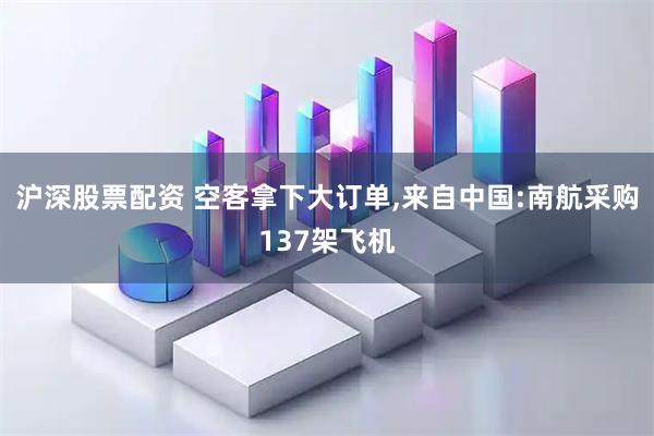 沪深股票配资 空客拿下大订单,来自中国:南航采购137架飞机