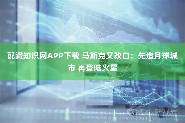 配资知识网APP下载 马斯克又改口：先造月球城市 再登陆火星