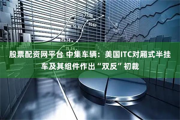 股票配资网平台 中集车辆：美国ITC对厢式半挂车及其组件作出“双反”初裁