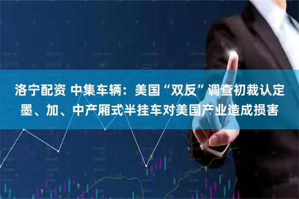 洛宁配资 中集车辆：美国“双反”调查初裁认定墨、加、中产厢式半挂车对美国产业造成损害